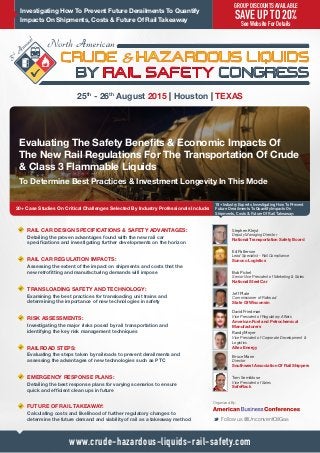 Investigating How To Prevent Future Derailments To Quantify
Impacts On Shipments, Costs & Future Of Rail Takeaway
Evaluating The Safety Benefits & Economic Impacts Of
The New Rail Regulations For The Transportation Of Crude
& Class 3 Flammable Liquids
20+ Case Studies On Critical Challenges Selected By Industry Professionals Include:
25th
- 26th
August 2015 | Houston | TEXAS
18+ Industry Experts Investigating How To Prevent
Future Derailments To Quantify Impacts On
Shipments, Costs & Future Of Rail Takeaway:
Stephen Klejst
Deputy Managing Director
National Transportation Safety Board
Ed Patterson
Lead Specialist - Rail Compliance
Sunoco Logistics
Jeff Plale
Commissioner of Railroad
State Of Wisconsin
Bruce Mann
Director
Southwest Association Of Rail Shippers
Randy Meyer
Vice President of Corporate Development &
Logistics
Altex Energy
Tom Semiklose
Vice President of Sales
SafeRack
Bob Pickel
Senior Vice President of Marketing & Sales
National Steel Car
www.crude-hazardous-liquids-rail-safety.com
David Friedman
Vice President of Regulatory Affairs
American Fuel and Petrochemical
Manufacturers
GROUP DISCOUNTS AVAILABLE
SAVE UP TO 20%
See Website For Details
To Determine Best Practices & Investment Longevity In This Mode
RAIL CAR DESIGN SPECIFICATIONS  SAFETY ADVANTAGES:
Detailing the proven advantages found with the new rail car
specifications and investigating further developments on the horizon
RAIL CAR REGULATION IMPACTS:
Assessing the extent of the impact on shipments and costs that the
new retrofitting and manufacturing demands will impose
TRANSLOADING SAFETY AND TECHNOLOGY:
Examining the best practices for transloading unit trains and
determining the importance of new technologies in safety
RISK ASSESSMENTS:
Investigating the major risks posed by rail transportation and
identifying the key risk management techniques
RAILROAD STEPS:
Evaluating the steps taken by railroads to prevent derailments and
assessing the advantages of new technologies such as PTC
EMERGENCY RESPONSE PLANS:
Detailing the best response plans for varying scenarios to ensure
quick and efficient clean ups in future
FUTURE OF RAIL TAKEAWAY:
Calculating costs and likelihood of further regulatory changes to
determine the future demand and viability of rail as a takeaway method M Follow us @UnconventOilGas
Organized By:
 