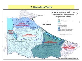 N
Río Tuy
MAR CARIBE
Cabo Codera
Laguna
de
Tacarigua
Agrícola y
turístico-recreacional
Agrícola,
urbano y
minero
Agrícola y
turístico-recreacional
Agrícola y
turístico-recreacional
Río Curiepe
RíoGuapo
R
íoChico
RíoChu
p
aquire
Río
Pa
napo
Río Capaya
Rí
o
Grande
R
ío
Cúpira
Río S
a
n José
Cuencas Ríos
Chupaquire y Panapo
(fuera del ACPT)
Fuente: SIATUY Y PORU ACPT Cuenca Río Tuy, MARN, 1993.
PORU ACPT CUENCA RÍO TUY
Unidades de Ordenamiento
Asignaciones de Uso
Poligonal ZAA de Barlovento
Rios
Laguna de Tacarigua
IV - Subcuencas Ríos Guapo-Cúpira
III - Subcuencas Ríos Capaya-Curiepe
II - Subcuenca Río Grande
I - Cuenca Bajo Tuy
Unidades de Ordenamiento
4 0 4 8 Kilómetros
800000
800000
840000
840000
880000
880000
1120000
1120000
1160000
1160000
7. Usos de la Tierra
 