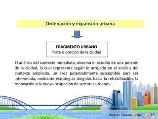 19
Ordenación y expansión urbana
FRAGMENTO URBANO
Parte o porción de la ciudad.
El análisis del contexto inmediato, observa el estudio de una porción
de la ciudad, la cual representa según lo arrojado en el análisis del
contexto ampliado, un área potencialmente susceptible para ser
intervenida, mediante estrategias dirigidas hacia la rehabilitación, la
renovación o la nueva ocupación de sectores urbanos.
Ricardo Cuberos - 2010
 