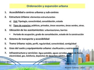21
Ordenación y expansión urbana
1. Accesibilidad a centros urbanos y sub-centros
2. Estructura Urbana: elementos estructurantes
a) Vial: Tipología, conectividad, consolidación, estado
b) Tipos de espacios: públicos, privados, áreas vacantes, áreas verdes, otras.
3. Ubicación de los asentamientos: urbanizaciones, barrios
 Período de ocupación, grado de consolidación, estado de la construcción
4. Sistema de transporte y accesibilidad
5. Trama Urbana: tejido, perfil, regularidad, conectividad, contigüidad
6. Usos del suelo y equipamiento urbano: clasificación y restricciones
7. Infraestructura y servicios: Agua potable, aguas servidas, aguas de lluvia,
electricidad, gas, telefonía, depósitos de desechos sólidos, otros.
Ricardo Cuberos - 2010
 