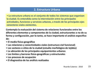 23
2. Estructura Urbana
• La estructura urbana es el conjunto de todos los sistemas que organizan
la ciudad. Es entendida como la interrelación entre las principales
actividades, funciones y servicios urbanos, a través de los principales ejes
conectores viales existentes.
Contempla la evaluación del sistema de relaciones funcionales entre los
diferentes elementos y componentes de la ciudad, estructurantes o no de su
forma y configuración, por lo tanto, se hace importante el análisis especifico
de:
• El medio físico-geográfico
• Las relaciones y conectividades viales (estructura vial funcional)
• Los sectores o sitios de la ciudad (estudio morfológico de tejidos)
• La ubicación de los principales equipamientos urbanos
• Los limites y barreras físico-geográficas y estructurales
• Los procesos de ocupación
• El diagnostico de los análisis realizados
Ricardo Cuberos - 2010
 
