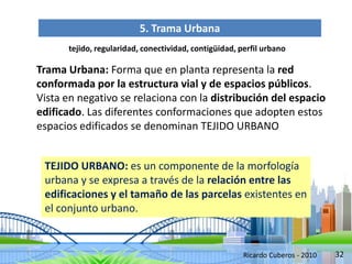 32
5. Trama Urbana
tejido, regularidad, conectividad, contigüidad, perfil urbano
Trama Urbana: Forma que en planta representa la red
conformada por la estructura vial y de espacios públicos.
Vista en negativo se relaciona con la distribución del espacio
edificado. Las diferentes conformaciones que adopten estos
espacios edificados se denominan TEJIDO URBANO
TEJIDO URBANO: es un componente de la morfología
urbana y se expresa a través de la relación entre las
edificaciones y el tamaño de las parcelas existentes en
el conjunto urbano.
Ricardo Cuberos - 2010
 