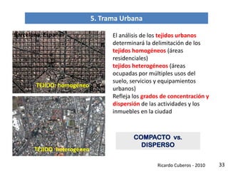 33
5. Trama Urbana
El análisis de los tejidos urbanos
determinará la delimitación de los
tejidos homogéneos (áreas
residenciales)
tejidos heterogéneos (áreas
ocupadas por múltiples usos del
suelo, servicios y equipamientos
urbanos)
Refleja los grados de concentración y
dispersión de las actividades y los
inmuebles en la ciudad
COMPACTO vs.
DISPERSO
TEJIDO: homogéneo
TEJIDO: heterogéneo
Barcelona, España
Ricardo Cuberos - 2010
 