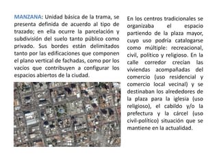 MANZANA: Unidad básica de la trama, se
presenta definida de acuerdo al tipo de
trazado; en ella ocurre la parcelación y
subdivisión del suelo tanto público como
privado. Sus bordes están delimitados
tanto por las edificaciones que componen
el plano vertical de fachadas, como por los
vacíos que contribuyen a configurar los
espacios abiertos de la ciudad.
En los centros tradicionales se
organizaba el espacio
partiendo de la plaza mayor,
cuyo uso podría catalogarse
como múltiple: recreacional,
civil, político y religioso. En la
calle corredor crecían las
viviendas acompañadas del
comercio (uso residencial y
comercio local vecinal) y se
destinaban los alrededores de
la plaza para la iglesia (uso
religioso), el cabildo y/o la
prefectura y la cárcel (uso
civil-político) situación que se
mantiene en la actualidad.
 