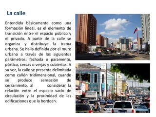 Entendida básicamente como una
formación lineal, es el elemento de
transición entre el espacio público y
el privado. A partir de la calle se
organiza y distribuye la trama
urbana. Se halla definida por el muro
urbano a través de los siguientes
parámetros: fachada o paramento,
pórtico, cercas o verjas y cubiertas. A
su vez, la calle se presenta delimitada
como cañón tridimensional, cuando
se produce sensación de
cerramiento, al considerar la
relación entre el espacio vacío de
circulación y la proximidad de las
edificaciones que la bordean.
La calle
 