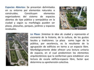 Espacios Abiertos: Se presentan delimitados
en su entorno por elementos naturales o
construidos. Constituyen elementos
organizadores del sistema de espacios
abiertos de tipo público y semipúblico en la
ciudad y según su morfología pueden ser
plazas, plazuelas, parques, jardines y espacios
residuales.
La Plaza: Sintetiza la idea de ciudad y representa el
escenario de la historia, de la cultura, de los gustos
locales y tradiciones. La plaza como lugar de lo
público, por excelencia, es la resultante de la
agrupación de edificios en torno a un espacio libre.
Morfológicamente debe ofrecer una lectura unitaria
de espacio, en el cual predominen los elementos
arquitectónicos que la conforman para establecer una
lectura de escala edificio-espacio libre, factor que
determina su aprehensión colectiva.
 