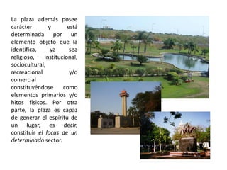 La plaza además posee
carácter y está
determinada por un
elemento objeto que la
identifica, ya sea
religioso, institucional,
sociocultural,
recreacional y/o
comercial
constituyéndose como
elementos primarios y/o
hitos físicos. Por otra
parte, la plaza es capaz
de generar el espíritu de
un lugar, es decir,
constituir el locus de un
determinado sector.
 