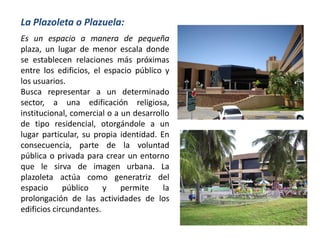 Es un espacio a manera de pequeña
plaza, un lugar de menor escala donde
se establecen relaciones más próximas
entre los edificios, el espacio público y
los usuarios.
Busca representar a un determinado
sector, a una edificación religiosa,
institucional, comercial o a un desarrollo
de tipo residencial, otorgándole a un
lugar particular, su propia identidad. En
consecuencia, parte de la voluntad
pública o privada para crear un entorno
que le sirva de imagen urbana. La
plazoleta actúa como generatriz del
espacio público y permite la
prolongación de las actividades de los
edificios circundantes.
La Plazoleta o Plazuela:
 