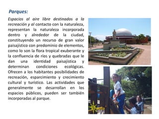 Espacios al aire libre destinados a la
recreación y al contacto con la naturaleza,
representan la naturaleza incorporada
dentro y alrededor de la ciudad,
constituyendo un recurso de gran valor
paisajístico con predominio de elementos,
como lo son la flora tropical exuberante y
la confluencia de ríos y quebradas que le
dan una identidad paisajística y
determinan condiciones ecológicas.
Ofrecen a los habitantes posibilidades de
recreación, esparcimiento y crecimiento
cultural y turístico. Las actividades que
generalmente se desarrollan en los
espacios públicos, pueden ser también
incorporadas al parque.
Parques:
 