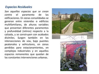 Son aquellos espacios que se crean
contra el paramento de las
edificaciones. En zonas consolidadas se
generan entre viviendas o edificios
multifamiliares, de alturas variables
que presentan diferentes paramentos
y profundidad (retiros) respecto a la
calzada, y se construyen con acabados
disímiles. Surgen también en las
intersecciones de vías, bajo puentes
peatonales y vehiculares, en zonas
perdidas para estacionamientos, en
complejos industriales y en aquellos
espacios remanentes que quedan de
las constantes intervenciones urbanas.
Espacios Residuales
 