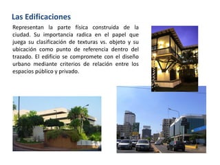 Representan la parte física construida de la
ciudad. Su importancia radica en el papel que
juega su clasificación de texturas vs. objeto y su
ubicación como punto de referencia dentro del
trazado. El edificio se compromete con el diseño
urbano mediante criterios de relación entre los
espacios público y privado.
Las Edificaciones
 
