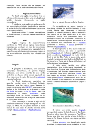 Centro-Sul. Essas regiões não se baseiam em
fronteiras mas sim os aspectos histórico-econômicos.
• Regiões metropolitanas
No Brasil, uma região metropolitana deve ser
definida por lei estadual, embora uma conurbação seja
também chamada, informalmente, de região
metropolitana.
A criação de uma região metropolitana por lei
tem como objetivo principal a viabilização de sistemas
de gestão de funções públicas de interesse comum dos
municípios conurbados.
Atualmente existem 23 regiões metropolitanas
no Brasil, das quais 18 possuem mais de um milhão de
habitantes.
• RIDE
Região integrada de desenvolvimento
econômico (ou RIDE) são as regiões metropolitanas
brasileiras que se situam em mais de uma unidade
federativa. Elas são criadas por uma legislação federal
específica, que delimita os municípios que a integram e
fixa as competências assumidas pelo colegiado dos
mesmos.
Geografia
A geografia é diversificada, com paisagens
semi-áridas, montanhosas, de planície tropical,
subtropical, com climas variando do seco sertão
nordestino ao chuvoso clima tropical equatorial, ao
clima mais ameno da região Sul, com clima subtropical
e geadas freqüentes.
No Brasil localizam-se superlativos da
geografia mundial, como o Pantanal Sul-Mato-
Grossense, uma das maiores áreas alagadas do
mundo, considerada pela UNESCO como reserva da
biosfera; a ilha do Bananal, no rio Araguaia, a maior
ilha fluvial do mundo; a ilha do Marajó, maior ilha
fluviomarinha do mundo; Anavilhanas, maior
arquipélago fluvial do mundo, localizado no rio
Amazonas, maior em volume de água e mais extenso
de todo o globo terrestre.
Como comparação, o volume de água do Rio
Amazonas corresponde ao triplo do segundo rio, o rio
Congo, na África. O país possui, também, a maior
reserva de água doce do planeta, servindo como
exemplo a Bacia Amazônica e o Aqüífero Guarani.
Clima
Neve no planalto Serrano em Santa Catarina.
Em conseqüência de fatores variados, a
diversidade climática do território brasileiro é muito
grande. Dentre eles, destaca-se a fisionomia
geográfica, a extensão territorial, o relevo e a dinâmica
das massas de ar. Este último fator é de suma
importância porque atua diretamente tanto na
temperatura quanto na pluviosidade, provocando as
diferenciações climáticas regionais. As massas de ar
que interferem mais diretamente são a equatorial
(continental e atlântica), a tropical (continental e
atlântica) e a polar atlântica.
O Brasil apresenta o clima super-úmido com
características diversas, tais como o super-úmido
quente (equatorial), em trechos da região Norte; super-
úmido mesotérmico (subtropical), na região Sul do
Brasil e sul de São Paulo, e super-úmido quente
(tropical), numa estreita faixa litorânea de São Paulo ao
Rio de Janeiro, Vitória, sul da Bahia até Salvador, sul
de Sergipe e norte de Alagoas.
O clima úmido, também com várias
características: clima úmido quente (equatorial), no
Acre, Rondônia, Roraima, norte de Mato Grosso, leste
do Amazonas, Pará, Amapá e pequeno trecho a oeste
do Maranhão; clima úmido subquente (tropical), em
São Paulo e sul do Mato Grosso do Sul, e o clima
úmido quente (tropical), no Mato Grosso do Sul, sul de
Goiás, sudoeste e uma estreita faixa do oeste de Minas
Gerais, e uma faixa de Sergipe e do litoral de Alagoas à
Paraíba.
Clima tropical em Cabedelo, na Paraíba.
O clima semi-úmido quente (tropical),
corresponde à área sul do Mato Grosso do Sul, Goiás,
Tocantins, sul do Maranhão, sudoeste do Piauí, Minas
Gerais, uma faixa bem estreita a leste da Bahia, a
oeste do Rio Grande do Norte e um trecho da Bahia
meridional.
O clima semi-árido, com diversificação quanto
à umidade, correspondendo a uma ampla área do clima
 