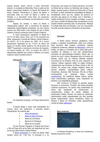 tropical quente. Assim, tem-se o clima semi-árido
brando, no nordeste do Maranhão, Piauí e parte sul da
Bahia; o semi-árido mediano, no Ceará, Rio Grande do
Norte, Paraíba, Pernambuco e interior da Bahia; o
semi-árido forte, ao norte da Bahia e interior da
Paraíba, e o semi-árido muito forte, em pequenas
porções do interior da Paraíba, de Pernambuco e norte
da Bahia.
Apesar de variado, o clima no Brasil é
relativamente estável, sem a ocorrência de grandes
catástrofes meteorológicas, entretanto, um raro ciclone
ocorreu em 2004 entre o Rio Grande do Sul e Santa
Catarina, ficando conhecido como Furacão Catarina.
A maior temperatura registrada no Brasil foi
44,7°C em Bom Jesus, Piauí, em 21 de novembro de
2005, superando o recorde de Orleans, Santa Catarina,
de 44,6°C, de 6 de janeiro de 1963. Já a menor
temperatura registrada foi de -17,8°C no Morro da
Igreja, em Urubici, Santa Catarina, em 29 de junho de
1996,[50]
superando o recorde do município de Caçador,
no mesmo estado, de -14°C, no inverno de 1975. É
interessante salientar que Urubici e Orleans, em Santa
Catarina, fazem fronteira entre si.
Hidrografia
As Cataratas do Iguaçu, no Parque Nacional do
Iguaçu.
O Brasil abriga a maior rede hidrográfica do
mundo. Seus rios pertencem a diversas bacias
hidrográficas. As maiores são:
• Bacia Amazônica
• Bacia do São Francisco
• Bacia do rio Paraná
• Bacia do rio Paraguai
• Bacia do rio Uruguai
Os rios Paraná, Paraguai e Uruguai vão formar
o Rio da Prata (Río de la Plata, em espanhol) por isso
se diz que eles formam a Bacia Platina.
A Bacia Amazônica é a maior do Brasil. Nela
existem cerca de 1.100 rios. O principal é o rio
Amazonas, que nasce nos Andes peruanos. Ao entrar
no Brasil ele se chama rio Solimões até receber o rio
Negro, quando passa a chamar-se Amazonas. O Canal
do Norte, no lado ocidental do arquipélago do Marajó, é
considerado como sua foz. Apesar de próxima ao
encontro das águas do rio Negro com o Solimões, a
cidade de Manaus fica às margens do Negro, o que faz
com que a cidade de Macapá seja considerada a única
capital brasileira banhada pelo rio Amazonas. Macapá
é cortada pela linha do Equador, com um monumento
de onde se pode observar o fenômeno do Equinócio.
Geologia
O Brasil possui terrenos geológicos muito
antigos e bastante diversificados, dada sua extensa
área territorial. Não existem, entretanto, cadeias
orogênicas modernas, datadas do Mesozóico, como os
Andes, os Alpes e o Himalaia. Eis a razão pela qual a
modéstia de altitudes é uma das características
principais da geomorfologia brasileira. Raros são os
pontos em que o relevo ultrapassa dois mil metros de
altitude, sendo que as maiores altitudes isoladas
encontram-se na fronteira norte do país, enquanto as
maiores médias regionais estão na região Sudeste,
notadamente nas fronteiras de Minas Gerais e Rio de
Janeiro. As rochas mais antigas integram áreas de
escudo cristalino, representadas pelos crátons:
Amazônico, Guianas, São Francisco, Rio de La Plata,
acompanhado por extensas faixas móveis
proterozóicas. Da existência destes crátons advém
outra característica geológica muito importante do
território: sua estabilidade geológica.
São incomuns no Brasil os grandes abalos
sísmicos ou terremotos. Também não existe atividade
vulcânica expressiva. As partes mais acidentadas do
relevo são resultantes de dobramentos ou
arqueamentos antigos da crosta, datados do
proterozóico (faixas móveis). As áreas de coberturas
sedimentares estão representadas por três grandes
bacias sedimentares: Bacia Amazônica, Bacia do
Paraná e Bacia do Parnaíba, todas apresentando
rochas de idade paleozóica.
Meio ambiente
A Floresta Amazônica, a mais rica e biodiversa
floresta tropical do mundo.
 