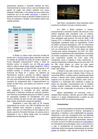 oportunistas, gerando a chamada indústria da seca.
Contrariamente ao senso comum, dois dos Estados mais
pobres da região não sofrem bastante com secas
(Alagoas e Maranhão), e há cidades da zona úmida mais
miseráveis que as do sertão semi-árido. A pobreza é
também comum em todas as grandes cidades do país na
forma de subúrbios e favelas, comunidades pobres das
cidades grandes.
Economia
Taxa média de crescimento do
PIB
1950 +9,0%
1960 +7,9%
1970 +8,7%
1980 +2,9%
1990 +1,7%
2000 +3,5%
Fonte:[68]
O Brasil é a oitava maior economia mundial de
acordo com o Produto Interno Bruto calculado com base
no método da paridade do poder de compra segundo o
Fundo Monetário Internacional,[69]
sendo a maior da
América Latina, no entanto com um PIB per capita
inferior a alguns países dessa região (Argentina, Chile e
Uruguai), e possuindo um IDH de 0,807, ocupando a 70ª
posição mundial. O primeiro produto que moveu a
economia do Brasil foi o açúcar, na capitania de
Pernambuco, durante o período de colônia, seguindo
pelo ouro na região de Minas Gerais. Já independente,
um novo ciclo econômico surgiu, agora com o café. Esse
momento foi fundamental para o desenvolvimento do
estado de São Paulo, que acabou por tornar-se o mais
rico do país.
Apesar de ter, ao longo da década de 1990, um
salto qualitativo na produção de bens agrícolas,
alcançando a liderança mundial em diversos produtos,
com reformas comandadas pelo governo federal, a pauta
de exportação brasileira foi diversificada, com uma
enorme inclusão de bens de alto valor agregado como
jóias, aviões, automóveis e peças de vestuário.
Atualmente o país está entre os 20 maiores
exportadores do mundo, com US$ 142 bilhões (em Abril
2007) vendidos entre produtos e serviços a outros
países. Mas com um crescimento de dois dígitos ao ano
desde o governo Fernando Henrique, em poucos anos a
expectativa é que o Brasil esteja entre as principais
plataformas de exportação do mundo.
São Paulo, considerada o mais importante centro
econômico do Brasil e de toda a América Latina.
Em 2004 o Brasil começou a crescer,
acompanhando a economia mundial. Isto deve-se a uma
política adoptada pelo presidente Lula, no entanto,
grande parte da imprensa reclama das altas taxas de
juros adoptadas pelo governo. No final de 2004 o PIB
cresceu 5,7%, a indústria cresceu na faixa de 8% e as
exportações superaram todas as expectativas. Porém
em 2005 a economia desacelerou, com um crescimento
de 3,2%, sendo que em 2006 houve pequena melhoria,
com um crescimento de 3,7%, muito abaixo da média
mundial para países emergentes, de 6,5%. Em 2007,
superando as expectativas dos especialistas, a economia
se mostrou aquecida e voltou a crescer como em 2004,
com crescimento previsto de 5,4%, após 4,5%
inicialmente, tendo a indústria o maior crescimento. A
taxa de investimento no Brasil situa-se em torno dos 17%
do PIB, muito inferior ao índice de seus pares
emergentes. Em 2006 o PIB atingiu R$ 2,322 trilhões
(US$ 1,067 trilhão).
O Brasil é visto pelo mundo como um país com
muito potencial assim como a Rússia, Índia e China, as
economias BRICs. A política externa adotada pelo Brasil
prioriza a aliança entre países subdesenvolvidos para
negociar com os países ricos. O Brasil, assim como a
Argentina e a Venezuela vêm mantendo o projeto da
ALCA em discussão, conjuntamente com os Estados
Unidos. Existem também iniciativas de integração na
América do Sul, cooperação na economia e nas áreas
sociais.
Alguns especialistas em economia, como o
analista Peter Gutmann, afirmam que em 2050 o Brasil
poderá vir a atingir estatisticamente o padrão de vida
verificado em 2005 nos países da Zona Euro.
Componentes
A economia brasileira (recentemente classificada
como "grau de investimento") é diversa, abrangendo a
agricultura, a indústria e uma multiplicidade de serviços.
Atualmente o país tem conseguido impor sua liderança
global graças ao desenvolvimento de sua economia. A
força econômica que o país tem demonstrado, deve-se,
em parte, ao boom mundial nos preços de commodities e
de mercadorias para exportação, como a carne bovina e
a soja. A perspectivas da economia brasileira têm
melhorado ainda mais graças a descobertas de enormes
jazidas de petróleo e gás natural na bacia de Santos.
 