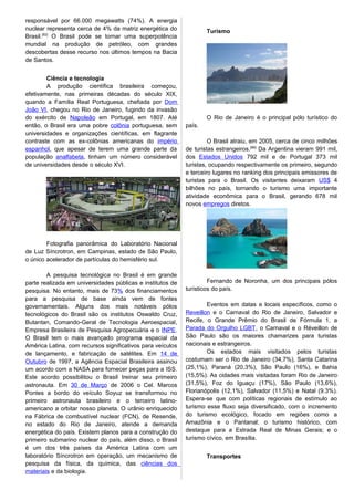 responsável por 66.000 megawatts (74%). A energia
nuclear representa cerca de 4% da matriz energética do
Brasil.[82]
O Brasil pode se tornar uma superpotência
mundial na produção de petróleo, com grandes
descobertas desse recurso nos últimos tempos na Bacia
de Santos.
Ciência e tecnologia
A produção científica brasileira começou,
efetivamente, nas primeiras décadas do século XIX,
quando a Família Real Portuguesa, chefiada por Dom
João VI, chegou no Rio de Janeiro, fugindo da invasão
do exército de Napoleão em Portugal, em 1807. Até
então, o Brasil era uma pobre colônia portuguesa, sem
universidades e organizações científicas, em flagrante
contraste com as ex-colônias americanas do império
espanhol, que apesar de terem uma grande parte da
população analfabeta, tinham um número considerável
de universidades desde o século XVI.
Fotografia panorâmica do Laboratório Nacional
de Luz Síncrotron, em Campinas, estado de São Paulo,
o único acelerador de partículas do hemisfério sul.
A pesquisa tecnológica no Brasil é em grande
parte realizada em universidades públicas e institutos de
pesquisa. No entanto, mais de 73% dos financiamentos
para a pesquisa de base ainda vem de fontes
governamentais. Alguns dos mais notáveis pólos
tecnológicos do Brasil são os institutos Oswaldo Cruz,
Butantan, Comando-Geral de Tecnologia Aeroespacial,
Empresa Brasileira de Pesquisa Agropecuária e o INPE.
O Brasil tem o mais avançado programa espacial da
América Latina, com recursos significativos para veículos
de lançamento, e fabricação de satélites. Em 14 de
Outubro de 1997, a Agência Espacial Brasileira assinou
um acordo com a NASA para fornecer peças para a ISS.
Este acordo possibilitou o Brasil treinar seu primeiro
astronauta. Em 30 de Março de 2006 o Cel. Marcos
Pontes a bordo do veículo Soyuz se transformou no
primeiro astronauta brasileiro e o terceiro latino-
americano a orbitar nosso planeta. O urânio enriquecido
na Fábrica de combustível nuclear (FCN), de Resende,
no estado do Rio de Janeiro, atende a demanda
energética do país. Existem planos para a construção do
primeiro submarino nuclear do país, além disso, o Brasil
é um dos três países da América Latina com um
laboratório Síncrotron em operação, um mecanismo de
pesquisa da física, da química, das ciências dos
materiais e da biologia.
Turismo
O Rio de Janeiro é o principal pólo turístico do
país.
O Brasil atraiu, em 2005, cerca de cinco milhões
de turistas estrangeiros.[96]
Da Argentina vieram 991 mil,
dos Estados Unidos 792 mil e de Portugal 373 mil
turistas, ocupando respectivamente os primeiro, segundo
e terceiro lugares no ranking dos principais emissores de
turistas para o Brasil. Os visitantes deixaram US$ 4
bilhões no país, tornando o turismo uma importante
atividade econômica para o Brasil, gerando 678 mil
novos empregos diretos.
Fernando de Noronha, um dos principais pólos
turísticos do país.
Eventos em datas e locais específicos, como o
Reveillon e o Carnaval do Rio de Janeiro, Salvador e
Recife, o Grande Prêmio do Brasil de Fórmula 1, a
Parada do Orgulho LGBT, o Carnaval e o Réveillon de
São Paulo são os maiores chamarizes para turistas
nacionais e estrangeiros.
Os estados mais visitados pelos turistas
costumam ser o Rio de Janeiro (34,7%), Santa Catarina
(25,1%), Paraná (20,3%), São Paulo (16%), e Bahia
(15,5%). As cidades mais visitadas foram Rio de Janeiro
(31,5%), Foz do Iguaçu (17%), São Paulo (13,6%),
Florianópolis (12,1%), Salvador (11,5%) e Natal (9.3%).
Espera-se que com políticas regionais de estímulo ao
turismo esse fluxo seja diversificado, com o incremento
do turismo ecológico, focado em regiões como a
Amazônia e o Pantanal; o turismo histórico, com
destaque para a Estrada Real de Minas Gerais; e o
turismo cívico, em Brasília.
Transportes
 