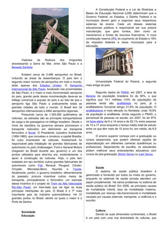Viadutos da Rodovia dos Imigrantes
atravessando a Serra do Mar, entre São Paulo e a
Baixada Santista.
Existem cerca de 2.498 aeroportos no Brasil,
incluindo as áreas de desembarque. O país tem o
segundo maior número de aeroportos em todo o mundo,
atrás apenas dos Estados Unidos. O Aeroporto
Internacional de São Paulo, localizado nas proximidades
de São Paulo, é o maior e mais movimentado aeroporto
do país, grande parte dessa movimentação deve-se ao
tráfego comercial e popular do país e ao fato de que o
aeroporto liga São Paulo a praticamente todas as
grandes cidades de todo o mundo. O Brasil tem 34
aeroportos internacionais e 2464 aeroportos regionais.
Possuindo cerca de 1.355.000 quilômetros de
rodovias, as estradas são as principais transportadoras
de carga e de passageiros no tráfego brasileiro. Desde o
ínicio da república os governos sempre priorizaram o
transporte rodoviário em detrimento ao transporte
ferroviário e fluvial. O Presidente Juscelino Kubitschek
(1956-1960), que concebeu e construiu a capital Brasília,
foi outro incentivator de rodovias. Kubitscheck foi
responsável pela instalação de grandes fabricantes de
automóveis no país (Volkswagen, Ford e General Motors
chegaram ao Brasil durante seu governo) e um dos
pontos utilizados para atraí-los era, evidentemente, o
apoio à construção de rodovias. Hoje, o país tem
instalado em seu território outros grandes fabricantes de
automóveis como Fiat, Renault, Peugeot, Citroën,
Chrysler, Mercedes-Benz, Hyundai e Toyota.
Atualmente, porém, o governo brasileiro, diferentemente
do passado, procura incentivar outros meios de
transporte, principalmente o ferroviário, um exemplo
desse incentivo é o projeto do Trem de Alta Velocidade
Rio-São Paulo, um trem-bala que vai ligar as duas
principias metrópoles do país. O Brasil é o 7º mais
importante país da indústria automobilística. Há 37
grandes portos no Brasil, dentre os quais o maior é o
Porto de Santos.
Sociedade
Educação
A Constituição Federal e a Lei de Diretrizes e
Bases da Educação Nacional (LDB) determinam que o
Governo Federal, os Estados, o Distrito Federal e os
municípios devem gerir e organizar seus respectivos
sistemas de ensino. Cada um desses sistemas
educacionais públicos é responsável por sua própria
manutenção, que gere fundos, bem como os
mecanismos e fontes de recursos financeiros. A nova
constituição reserva 25% do orçamento do Estado e 18%
de impostos federais e taxas municipais para a
educação.
Universidade Federal do Paraná, a segunda
mais antiga do país
Segundo dados do PNAD, em 2007, a taxa de
literacia da população brasileira foi de 90%, o que
significa que 14,1 milhões (10% da população) de
pessoas ainda são analfabetas no país, já o
analfabetismo funcional atingiu 21,6% da população. O
analfabetismo é mais elevado no Nordeste, onde 19,9%
da população é analfabeta. Ainda segundo o PNAD, o
percentual de pessoas na escola, em 2007, foi de 97%
na faixa etária de 6 a 14 anos e de 82,1% entre pessoas
de 15 a 17 anos enquanto o tempo médio total de estudo
entre os que têm mais de 10 anos foi, em média, de 6,9
anos.
O ensino superior começa com a graduação ou
cursos seqüenciais, que podem oferecer opções de
especialização em diferentes carreiras acadêmicas ou
profissionais. Dependendo de escolha, os estudantes
podem melhorar seus antecedentes educativos com
cursos de pós-graduação Stricto Sensu ou Lato Sensu.
Saúde
O sistema de saúde pública brasileiro é
gerenciado e fornecido por todos os níveis do governo,
enquanto os sistemas de saúde privada atendem um
papel complementar. Há vários problemas no sistema de
saúde público do Brasil. Em 2006, as principais causas
de mortalidade infantil, taxa de mortalidade materna,
mortalidade por doença não-transmissível e mortalidade
causado por causas externas: transporte, a violência e o
suicídio.
Cultura
Devido às suas dimensões continentais, o Brasil
é um país com uma rica diversidade de culturas, que
 