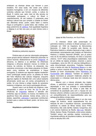 sintetizam as diversas etnias que formam o povo
brasileiro. Por essa razão, não existe uma cultura
brasileira homogênea, e sim um mosaico de diferentes
vertentes culturais que formam, juntas, a cultura do
Brasil. É notório que, após mais de três séculos de
colonização portuguesa, a cultura do Brasil é,
majoritariamente, de raiz lusitana. É justamente essa
herança cultural lusa que compõe a unidade do Brasil:
são diferentes etnias, porém, todos falam a mesma
língua (o português) e, quase todos, são cristãos, com
largo predomínio de católicos. Esta igualidade lingüística
e religiosa é um fato raro para um país imenso como o
Brasil.
Brasileiros praticando capoeira.
Embora seja um país de colonização portuguesa,
outros grupos étnicos deixaram influências profundas na
cultura nacional, destacando-se os povos indígenas, os
africanos, os italianos e os alemães. As influências
indígenas e africanas deixaram marcas no âmbito da
música, da culinária, do folclore, do artesanato, dos
caracteres emocionais e das festas populares do Brasil,
assim como centenas de empréstimos à língua
portuguesa. É evidente que algumas regiões receberam
maior contribuição desses povos: os estados do Norte
têm forte influência das culturas indígenas, enquanto
algumas regiões do Nordeste têm uma cultura bastante
africanizada, sendo que, em outras, principalmente no
sertão, há uma intensa e antiga mescla de caracteres
lusitanos e indígenas, com menor participação africana.
Quanto mais a sul do Brasil nos dirigimos, mais
europeizada a cultura se torna. No Sul do país as
influências de imigrantes italianos e alemães são
evidentes, seja na culinária, na música, nos hábitos e na
aparência física das pessoas. Outras etnias, como os
árabes, espanhóis, poloneses e japoneses contribuíram
também para a cultura do Brasil, porém, de forma mais
limitada.
Arquitetura e patrimônio histórico
Igreja de São Francisco, em Ouro Preto.
O interesse oficial pela preservação do
patrimônio histórico e artístico no Brasil começou com a
instituição em 1934 da Inspetoria de Monumentos
Nacionais. O órgão foi sucedido pelo Serviço do
Patrimônio Histórico e Artístico Nacional e hoje o setor é
administrado nacionalmente pelo Instituto do Patrimônio
Histórico e Artístico Nacional (IPHAN), que já possui
mais de 20 mil edifícios tombados, 83 sítios e conjuntos
urbanos, 12.517 sítios arqueológicos cadastrados, mais
de um milhão de objetos arrolados, incluindo o acervo
museológico, cerca de 250 mil volumes bibliográficos e
vasta documentação arquivística. Tradições imateriais
como o samba de roda do Recôncavo Baiano e a arte
gráfica e pintura corporal dos índios Wajapi do Amapá
também já foram reconhecidas como Patrimônio da
Humanidade pela UNESCO. Também os estados e
alguns municípios já possuem instâncias próprias de
preservação e o interesse nesta área tem crescido nos
últimos anos.
Mesmo com a intensa atividade dos órgãos
oficiais, o patrimônio nacional ainda sofre freqüente
depredação e tem sua proteção e sustentabilidade
limitadas pela escassez de verbas e pela falta de
consciência da população para com a riqueza de sua
herança cultural e artística e para com a necessidade de
um compartilhamento de responsabilidades para sua
salvaguarda efetiva a longo prazo.
O patrimônio histórico brasileiro é um dos mais
antigos da América, sendo especialmente rico em
relíquias de arte e arquitetura barrocas, concentradas
sobretudo no estado de Minas Gerais (Ouro Preto,
Diamantina, São João del-Rei, Sabará, Congonhas, etc)
e em centros históricos de Recife, São Luis, Salvador,
Olinda, Santos, Paraty, Pirenópolis, entre outras cidades.
Também possui nas grandes capitais numerosos e
importantes edifícios de arquitetura eclética, da transição
entre os séculos XIX e XX.
 