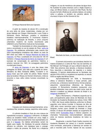 O Parque Nacional Serra da Capivara
A partir de meados do século XX a construção
de uma série de obras modernistas, criadas por um
grupo liderado por Gregori Warchavchik, Lucio Costa e
sobretudo Oscar Niemeyer, projetou a arquitetura
brasileira internacionalmente. O movimento moderno
culminou na realização de Brasília, o único conjunto
urbanístico moderno do mundo reconhecido pela
UNESCO como Patrimônio Cultural da Humanidade.
Também há diversidade em sítios arqueológicos,
como o encontrado no sul do estado do Piauí: serra da
Capivara. Os problemas enfrentados pela maioria dos
sítios arqueológicos brasileiros não afetam os mais de
600 sítios que estão no Parque Nacional da Serra da
Capivara, no Piauí. Localizado em uma área de 130 mil
hectares o Parque Nacional da Serra da Capivara é um
exemplo de conservação do patrimônio histórico e
artístico nacional. Em 1991, foi consagrado patrimônio
mundial pela Unesco.
A serra da Capivara é uma das áreas mais
protegidas do Brasil, pois está sob a guarda do Iphan,
Ministério do Meio Ambiente (MMA), Fundahm e do
Ibama local, que tem poder de polícia. Nesta mesma
área se localiza o Museu do Homem Americano, onde se
encontra o mais velho crânio humano encontrado na
América.
Culinária
Feijoada com diversos acompanhamentos: arroz,
mandioca frita, torresmo, laranja, caipirinha, entre outros.
A culinária brasileira é fruto de uma mistura de
ingredientes europeus, indígenas e africanos. A refeição
básica do brasileiro médio consiste em arroz, feijão e
carne. O prato internacionalmente mais representativo do
país é a feijoada. Os hábitos alimentares variam de
região para região. No Nordeste há grande influência
africana na culinária, com destaque para o acarajé,
vatapá e molho de pimenta. No Norte há a influência
indígena, no uso da mandioca e de peixes de água doce.
No Sudeste há pratos diversos como o feijão tropeiro e
angu, em Minas Gerais, e a pizza em São Paulo. No Sul
do país há forte influência da culinária italiana, em pratos
como a polenta, e também da culinária alemã. O
churrasco é típico do Rio Grande do Sul.
Literatura
Machado de Assis, um dos maiores escritores do
Brasil.
O primeiro documento a se considerar literário na
história brasileira é a carta de Pero Vaz de Caminha ao
Rei Manuel I de Portugal, em que o Brasil é descrito, em
1500. Nos próximos dois séculos, a literatura brasileira
ficou resumida a descrições de viajantes e a textos
religiosos. O barroco desenvolveu-se no Nordeste nos
séculos XVII e XVII e o arcadismo se expandiu no século
XVIII na região das Minas Gerais.
Aproximadamente em 1836, o Romantismo
afetou a Literatura Brasileira e nesse período, pela
primeira vez, a literatura nacional tomou formas próprias,
adquirindo características diferentes da literatura
européia. O Romantismo brasileiro (possuindo uma
temática indianista), teve como seu maior nome José de
Alencar e exaltava as belezas naturais do Brasil e os
indígenas brasileiros.[115]
Após o Romantismo, o Realismo expandiu-se no
país, principalmente pelas obras de Machado de Assis
(fundador da Academia Brasileira de Letras). Entre 1895
e 1922, não houve estilos literários uniformes no Brasil,
seguindo uma inércia mundial. A Semana da Arte de
1922 abriu novos caminhos para a literatura do país.
Surgiram nomes como Oswald de Andrade e Jorge
Amado. O século XX também assistiu ao surgimento de
nomes como Guimarães Rosa e Clarice Lispector, os
chamados "romancistas instrumentalistas", elencados
entre os maiores escritores brasileiros de todos os
tempos.
Atualmente, o escritor Paulo Coelho (membro da
Academia Brasileira de Letras) é o escritor brasileiro
mais conhecido, alcançando a liderança de vendas no
país e recordes pelo mundo. Apesar de seu sucesso
 