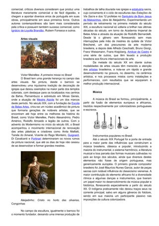 comercial, críticos diversos consideram que produz uma
literatura meramente comercial e de fácil digestão, e
chegam a apontar diversos erros de português em suas
obras, principalmente em seus primeiros livros. Outros
autores contemporâneos são bem mais considerados
pela crítica e possuem também sucesso comercial, como
Ignácio de Loyolla Brandão, Rubem Fonseca e outros.
Artes visuais
Victor Meirelles: A primeira missa no Brasil
O Brasil tem uma grande herança no campo das
artes visuais. Na pintura, desde o barroco se
desenvolveu uma riquíssima tradição de decoração de
igrejas que deixou exemplos na maior parte dos templos
coloniais, com destaque para os localizados nos centros
da Bahia, Pernambuco e sobretudo em Minas Gerais,
onde a atuação de Mestre Ataíde foi um dos marcos
deste período. No século XIX, com a fundação da Escola
de Belas Artes, criou-se um núcleo acadêmico de pintura
que formaria gerações de notáveis artistas, que se
encontram até hoje entre os melhores da história do
Brasil, como Victor Meirelles, Pedro Alexandrino, Pedro
Américo, Rodolfo Amoedo e legião de outros. Com o
advento do Modernismo no início do século XX, o Brasil
acompanhou o movimento internacional de renovação
das artes plásticas e criadores como Anita Malfatti,
Tarsila do Amaral, Vicente do Rego Monteiro, Guignard,
Di Cavalcanti e Portinari determinaram os novos rumos
da pintura nacional, que até os dias de hoje não cessou
de se desenvolver e formar grandes mestres.
Aleijadinho: Cristo no horto das oliveiras,
Congonhas
No campo da escultura, igualmente o barroco foi
o momento fundador, deixando uma imensa produção de
trabalhos de talha dourada nas igrejas e estatuária sacra,
cujo coroamento é o ciclo de esculturas das Estações da
Via Sacra e dos 12 profetas no Santuário de Bom Jesus
de Matosinhos, obra de Aleijadinho. Experimentando um
período de retraimento na primeira metade do século
XIX, a escultura nacional só voltaria a brilhar nas últimas
décadas do século, em torno da Academia Imperial de
Belas Artes e através da atuação de Rodolfo Bernardelli.
Desde lá o gênero vem florescendo sem mais
interrupções pela mão de mestres do quilate de Victor
Brecheret, um dos precursores da arte moderna
brasileira, e depois dele Alfredo Ceschiatti, Bruno Giorgi,
Franz Weissmann, Frans Krajcberg, Amilcar de Castro e
uma série de outros, que têm levado a produção
brasileira aos fóruns internacionais da arte.
Da metade do século XX em diante outras
modalidades de artes visuais têm merecido a atenção
dos artistas brasileiros, e nota-se um rápido e grande
desenvolvimento na gravura, no desenho, na cerâmica
artística, e nos processos mistos como instalações e
performances, com resultados que se equiparam à
melhor produção internacional.
Música
A música do Brasil se formou, principalmente, a
partir da fusão de elementos europeus e africanos,
trazidos respectivamente por colonizadores portugueses
e escravos.
Instrumentos populares no Brasil.
Até o século XIX Portugal foi a porta de entrada
para a maior parte das influências que construíram a
música brasileira, clássica e popular, introduzindo a
maioria do instrumental, o sistema harmônico, a literatura
musical e boa parcela das formas musicais cultivadas no
país ao longo dos séculos, ainda que diversos destes
elementos não fosse de origem portuguesa, mas
genericamente européia. O primeiro grande compositor
brasileiro foi José Maurício Nunes Garcia, autor de peças
sacras com notável influência do classicismo vienense. A
maior contribuição do elemento africano foi a diversidade
rítmica e algumas danças e instrumentos, que tiveram
um papel maior no desenvolvimento da música popular e
folclórica, florescendo especialmente a partir do século
XX. O indígena praticamente não deixou traços seus na
corrente principal, salvo em alguns gêneros do folclore,
sendo em sua maioria um participante passivo nas
imposições da cultura colonizadora.
 