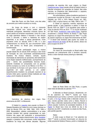 Sala São Paulo, em São Paulo, uma das salas
de concerto com melhor acústica no mundo.
Ao longo do tempo e com o crescente
intercâmbio cultural com outros países além da
metrópole portuguesa, elementos musicais típicos de
outros países se tornariam importantes, como foi o caso
da voga operística italiana e francesa e das danças
como a zarzuela, o bolero e habanera de origem
espanhola, e as valsas e polcas germânicas, muito
populares entre os séculos XVIII e XIX, e o jazz
norteamericano no século XX, que encontraram todos
um fértil terreno no Brasil para enraizamento e
transformação.
Com grande participação negra, a música
popular desde fins do século XVIII começou a dar sinais
de formação de uma sonoridade caracteristicamente
brasileira. Na música clássica, contudo, aquela
diversidade de elementos se apresentou até tardiamente
numa feição bastante indiferenciada, acompanhando de
perto - dentro das possibilidades técnicas locais,
bastante modestas se comparadas com os grandes
centros europeus ou como os do México e do Peru - o
que acontecia na Europa e em grau menor na América
espanhola em cada período, e um caráter
especificamente brasileiro na produção nacional só se
tornaria nítido após a grande síntese realizada por Villa
Lobos, já em meados do século XX.
Esportes
Cerimônia de abertura dos Jogos Pan-
americanos de 2007, no Maracanã.
O futebol é o esporte mais popular no Brasil. A
Seleção Brasileira de Futebol foi cinco vezes vitoriosa na
Copa do Mundo FIFA, em 1958, 1962, 1970, 1994 e
2002. Basquetebol, voleibol, automobilismo e as artes
marciais também têm grande popularidade no país.
Embora não sejam tão praticados e acompanhados
como os esportes citados anteriormente, tênis, handebol,
natação e ginástica têm encontrado muitos seguidores
brasileiros ao longo das últimas décadas. Algumas
variações de esportes têm suas origens no Brasil.
Futebol de praia, futsal (versão oficial do futebol indoor) e
futevôlei emergiram de variações do futebol. Nas artes
marciais, os brasileiros têm desenvolvido a capoeira,
vale-tudo, e o jiu-jitsu brasileiro.
No automobilismo, pilotos brasileiros ganharam o
campeonato mundial de Fórmula 1 oito vezes: Emerson
Fittipaldi, em 1972 e 1974; Nelson Piquet, em 1981,
1983 e 1987; e Ayrton Senna, em 1988, 1990 e 1991. [127]
O Brasil já organizou eventos esportivos de
grande escala: o país organizou e sediou a Copa do
Mundo FIFA de 1950[128]
e foi escolhido para sediar a
Copa do Mundo FIFA de 2014. [129]
O circuito localizado
em São Paulo, Autódromo José Carlos Pace, organiza
anualmente o Grande Prêmio do Brasil.[130]
São Paulo
organizou os Jogos Pan-americanos de 1963 [131]
e o Rio
de Janeiro organizou os Jogos Pan-americanos de 2007.
[131]
O Brasil está tentando pela quarta vez sediar os
Jogos Olímpicos de Verão de Rio de Janeiro, dessa vez
para os jogos de 2016.[132]
Comunicação
Os meios de comunicação no Brasil estão hoje
presentes em praticamente todo o território nacional,
sendo o maior exemplo dessa presença a televisão.
Televisão
Sede da Rede Globo em São Paulo, a quarta
maior rede de televisão do planeta.[133][134]
A televisão no Brasil começou, oficialmente, em
18 de setembro de 1950,[135]
, trazida por Assis
Chateaubriand que fundou o primeiro canal de televisão
no país, a TV Tupi. Desde então a televisão cresceu no
país, criando grandes redes como a Globo, Record e
SBT. Hoje, a televisão representa um fator importante na
cultura popular moderna da sociedade brasileira. A TV
Digital no Brasil teve início às 20h30 do dia 2 de
dezembro de 2007, inicialmente na cidade de São Paulo,
pelo padrão japonês.
Rádio
A rádio surge no Brasil em 7 de setembro de
1922,[136]
sendo a primeira transmissão um discurso do
então presidente Epitácio Pessoa, porém a instalação do
 