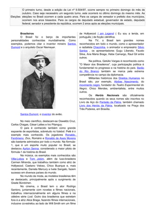 Eleições
O primeiro turno, desde a edição da Lei nº 9.504/97, ocorre sempre no primeiro domingo do mês de
outubro. Caso seja necessário um segundo turno, este ocorrerá no último domingo do mesmo mês. As
eleições no Brasil ocorrem a cada quatro anos. Para os cargos de vereador e prefeito dos municípios,
ocorrem nos anos bissextos. Para os cargos de deputado estadual, governador de estado, deputado
federal, senador e presidente da república, ocorrem 2 anos após as eleições municipais.
Brasileiros
O Brasil foi o berço de importantes
personalidades conhecidas mundialmente. Como
exemplos, podemos citar o inventor mineiro Santos
Dumont e o arquiteto Oscar Niemeyer.
Santos Dumont, o inventor do avião.
No meio científico, destacam-se Oswaldo Cruz,
Carlos Chagas, César Lattes e Ivo Pitanguy.
O país é conhecido também como grande
expoente de esportistas, sobretudo no futebol. Pelé é o
exemplo mais conhecido. Os jogadores Ronaldo,
Fenômeno, Zico, Romário e Ronaldo de Assis Moreira
são bastante admirados por todo o mundo. Na fórmula-
1, que é um esporte muito popular no Brasil, se
destacou Ayrton Senna, considerado o maior piloto de
fórmula-1 da história do Brasil.
Na música, os exemplos mais conhecidos são
Villa-Lobos e Tom Jobim, além da luso-brasileira
Carmen Miranda, que trabalhou também como atriz de
Hollywood. Caetano Veloso, Chico Buarque e, mais
recentemente, Daniela Mercury e Ivete Sangalo, fazem
sucesso em diversos países do mundo.
No mundo da moda, as modelos brasileiras têm
se destacado, principalmente após o surgimento de
Gisele Bündchen.
No cinema, o Brasil tem o ator Rodrigo
Santoro, juntamente com novelas e filmes nacionais,
trabalhou internacionalmente em alguns filmes e na
célebre série Lost. Outro dos brasileiros que estrelam
fora é a atriz Alice Braga, fazendo filmes internacionais,
inclusive co-estrelou ao lado de Will Smith em um filme
de Hollywood I am Legend ( Eu sou a lenda, em
português ) de ficção ciêntifica.
Na TV, o Brasil tem grandes nomes
reconhecidos em todo o mundo, como o apresentador
e radialista Chacrinha, o animador e empresário Silvio
Santos , os apresentadores Gugu Liberato, Fausto
Silva, Ana Maria Braga, Hebe Camargo, Raul Gil entre
outros.
Na política, Getúlio Vargas é reconhecido como
"O Maior dos Brasileiros", cuja participação política é
fundamental no progresso e na história do país. Barão
do Rio Branco também se marca pela extrema
competência no campo da diplomacia.
Militantes históricos dos Direitos Humanos no
Brasil são, por exemplo, Abdias Nascimento, do
movimento negro, fundador do Teatro Experimental do
Negro; Chico Mendes, ambientalista, entre muitos
outros.
Os Heróis Nacionais são oficialmente
reconhecidos quando os seus nomes são inscritos no
Livro de Aço do Panteão da Pátria, também chamado
Livro dos Heróis da Pátria, localizado na Praça dos
Três Poderes, em Brasília.
 