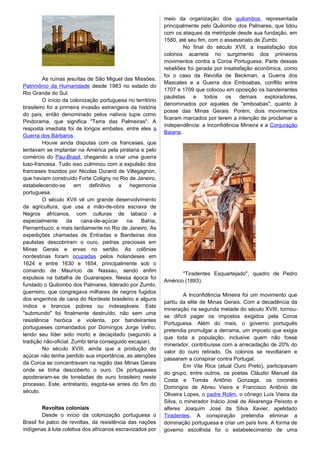 As ruínas jesuítas de São Miguel das Missões.
Patrimônio da Humanidade desde 1983 no estado do
Rio Grande do Sul.
O início da colonização portuguesa no território
brasileiro foi a primeira invasão estrangeira da história
do país, então denominado pelos nativos tupis como
Pindorama, que significa "Terra das Palmeiras". A
resposta imediata foi de longos embates, entre eles a
Guerra dos Bárbaros.
Houve ainda disputas com os franceses, que
tentavam se implantar na América pela pirataria e pelo
comércio do Pau-Brasil, chegando a criar uma guerra
luso-francesa. Tudo isso culminou com a expulsão dos
franceses trazidos por Nicolas Durand de Villegagnon,
que haviam construído Forte Coligny no Rio de Janeiro,
estabelecendo-se em definitivo a hegemonia
portuguesa.
O século XVII vê um grande desenvolvimento
da agricultura, que usa a mão-de-obra escrava de
Negros africanos, com culturas de tabaco e
especialmente da cana-de-açúcar na Bahia,
Pernambuco, e mais tardiamente no Rio de Janeiro. As
expedições chamadas de Entradas e Bandeiras dos
paulistas descobriram o ouro, pedras preciosas em
Minas Gerais e ervas no sertão. As colônias
nordestinas foram ocupadas pelos holandeses em
1624 e entre 1630 e 1654, principalmente sob o
comando de Maurício de Nassau, sendo enfim
expulsos na batalha de Guararapes. Nessa época foi
fundado o Quilombo dos Palmares, liderado por Zumbi,
guerreiro, que congregava milhares de negros fugidos
dos engenhos de cana do Nordeste brasileiro e alguns
índios e brancos pobres ou indesejáveis. Este
"submundo" foi finalmente destruído, não sem uma
resistência heróica e violenta, por bandeirantes
portugueses comandados por Domingos Jorge Velho,
tendo seu líder sido morto e decapitado (segundo a
tradição não-oficial, Zumbi teria conseguido escapar).
No século XVIII, ainda que a produção do
açúcar não tenha perdido sua importância, as atenções
da Coroa se concentravam na região das Minas Gerais
onde se tinha descoberto o ouro. Os portugueses
apoderaram-se de toneladas de ouro brasileiro neste
processo. Este, entretanto, esgota-se antes do fim do
século.
Revoltas coloniais
Desde o início da colonização portuguesa o
Brasil foi palco de revoltas, da resistência das nações
indígenas à luta coletiva dos africanos escravizados por
meio da organização dos quilombos, representada
principalmente pelo Quilombo dos Palmares, que lidou
com os ataques da metrópole desde sua fundação, em
1580, até seu fim, com o assassinato de Zumbi.
No final do século XVII, a insatisfação dos
colonos acarreta no surgimento dos primeiros
movimentos contra a Coroa Portuguesa. Parte dessas
rebeliões foi gerada por insatisfação econômica, como
foi o caso da Revolta de Beckman, a Guerra dos
Mascates e a Guerra dos Emboabas, conflito entre
1707 e 1709 que colocou em oposição os bandeirantes
paulistas e todos os demais exploradores,
denominados por aqueles de "emboabas", quanto à
posse das Minas Gerais. Porém, dois movimentos
ficaram marcados por terem a intenção de proclamar a
independência: a Inconfidência Mineira e a Conjuração
Baiana.
"Tiradentes Esquartejado", quadro de Pedro
Américo (1893).
A Inconfidência Mineira foi um movimento que
partiu da elite de Minas Gerais. Com a decadência da
mineração na segunda metade do século XVIII, tornou-
se difícil pagar os impostos exigidos pela Coroa
Portuguesa. Além do mais, o governo português
pretendia promulgar a derrama, um imposto que exigia
que toda a população, inclusive quem não fosse
minerador, contribuísse com a arrecadação de 20% do
valor do ouro retirado. Os colonos se revoltaram e
passaram a conspirar contra Portugal.
Em Vila Rica (atual Ouro Preto), participavam
do grupo, entre outros, os poetas Cláudio Manuel da
Costa e Tomás Antônio Gonzaga, os coronéis
Domingos de Abreu Vieira e Francisco Antônio de
Oliveira Lopes, o padre Rolim, o cônego Luís Vieira da
Silva, o minerador Inácio José de Alvarenga Peixoto e
alferes Joaquim José da Silva Xavier, apelidado
Tiradentes. A conspiração pretendia eliminar a
dominação portuguesa e criar um país livre. A forma de
governo escolhida foi o estabelecimento de uma
 