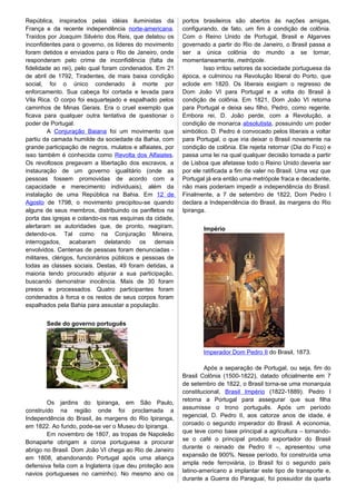 República, inspirados pelas idéias iluministas da
França e da recente independência norte-americana.
Traídos por Joaquim Silvério dos Reis, que delatou os
inconfidentes para o governo, os líderes do movimento
foram detidos e enviados para o Rio de Janeiro, onde
responderam pelo crime de inconfidência (falta de
fidelidade ao rei), pelo qual foram condenados. Em 21
de abril de 1792, Tiradentes, de mais baixa condição
social, foi o único condenado à morte por
enforcamento. Sua cabeça foi cortada e levada para
Vila Rica. O corpo foi esquartejado e espalhado pelos
caminhos de Minas Gerais. Era o cruel exemplo que
ficava para qualquer outra tentativa de questionar o
poder de Portugal.
A Conjuração Baiana foi um movimento que
partiu da camada humilde da sociedade da Bahia, com
grande participação de negros, mulatos e alfaiates, por
isso também é conhecida como Revolta dos Alfaiates.
Os revoltosos pregavam a libertação dos escravos, a
instauração de um governo igualitário (onde as
pessoas fossem promovidas de acordo com a
capacidade e merecimento individuais), além da
instalação de uma República na Bahia. Em 12 de
Agosto de 1798, o movimento precipitou-se quando
alguns de seus membros, distribuindo os panfletos na
porta das igrejas e colando-os nas esquinas da cidade,
alertaram as autoridades que, de pronto, reagiram,
detendo-os. Tal como na Conjuração Mineira,
interrogados, acabaram delatando os demais
envolvidos. Centenas de pessoas foram denunciadas -
militares, clérigos, funcionários públicos e pessoas de
todas as classes sociais. Destas, 49 foram detidas, a
maioria tendo procurado abjurar a sua participação,
buscando demonstrar inocência. Mais de 30 foram
presos e processados. Quatro participantes foram
condenados à forca e os restos de seus corpos foram
espalhados pela Bahia para assustar a população.
Sede do governo português
Os jardins do Ipiranga, em São Paulo,
construído na região onde foi proclamada a
Independência do Brasil, às margens do Rio Ipiranga,
em 1822. Ao fundo, pode-se ver o Museu do Ipiranga.
Em novembro de 1807, as tropas de Napoleão
Bonaparte obrigam a coroa portuguesa a procurar
abrigo no Brasil. Dom João VI chega ao Rio de Janeiro
em 1808, abandonando Portugal após uma aliança
defensiva feita com a Inglaterra (que deu proteção aos
navios portugueses no caminho). No mesmo ano os
portos brasileiros são abertos às nações amigas,
configurando, de fato, um fim à condição de colônia.
Com o Reino Unido de Portugal, Brasil e Algarves
governado a partir do Rio de Janeiro, o Brasil passa a
ser a única colônia do mundo a se tornar,
momentaneamente, metrópole.
Isso irritou setores da sociedade portuguesa da
época, e culminou na Revolução liberal do Porto, que
eclode em 1820. Os liberais exigiam o regresso de
Dom João VI para Portugal e a volta do Brasil à
condição de colônia. Em 1821, Dom João VI retorna
para Portugal e deixa seu filho, Pedro, como regente.
Embora rei, D. João perde, com a Revolução, a
condição de monarca absolutista, possuindo um poder
simbólico. D. Pedro é convocado pelos liberais a voltar
para Portugal, o que iria deixar o Brasil novamente na
condição de colônia. Ele rejeita retornar (Dia do Fico) e
passa uma lei na qual qualquer decisão tomada a partir
de Lisboa que afetasse todo o Reino Unido deveria ser
por ele ratificada a fim de valer no Brasil. Uma vez que
Portugal já era então uma metrópole fraca e decadente,
não mais poderiam impedir a independência do Brasil.
Finalmente, a 7 de setembro de 1822, Dom Pedro I
declara a Independência do Brasil, às margens do Rio
Ipiranga.
Império
Imperador Dom Pedro II do Brasil, 1873.
Após a separação de Portugal, ou seja, fim do
Brasil Colônia (1500-1822), datado oficialmente em 7
de setembro de 1822, o Brasil torna-se uma monarquia
constitucional, Brasil Império (1822-1889). Pedro I
retorna a Portugal para assegurar que sua filha
assumisse o trono português. Após um período
regencial, D. Pedro II, aos catorze anos de idade, é
coroado o segundo imperador do Brasil. A economia,
que teve como base principal a agricultura – tornando-
se o café o principal produto exportador do Brasil
durante o reinado de Pedro II –, apresentou uma
expansão de 900%. Nesse período, foi construída uma
ampla rede ferroviária, (o Brasil foi o segundo país
latino-americano a implantar este tipo de transporte e,
durante a Guerra do Paraguai, foi possuidor da quarta
 