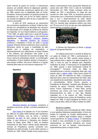 maior marinha de guerra do mundo). A mão-de-obra
escrava, por pressão interna de oligarquias paulistas,
mineiras e fluminenses, manteve-se vigente até o ano
de 1888, quando caiu na ilegalidade pela Lei Áurea.
Entretanto, havia-se encetado um gradual processo de
decadência em 1850, ano do fim do tráfico negreiro,
por pressão da Inglaterra, além de que o Imperador era
contra a escravidão.
A partir de 1870, assistiu-se ao crescimento
dos movimentos republicanos no Brasil. A falta de mão-
de-obra em conseqüência da libertação dos escravos
foi solucionada com a atração de centenas de milhares
de imigrantes, em sua maioria italianos e portugueses.
[18]
Em 1889, um golpe militar tirou o cargo de Primeiro
Ministro do Visconde de Ouro Preto, e, por incentivo de
republicanos como Benjamin Constant Botelho
Magalhães, o Marechal Deodoro da Fonseca
proclamou a República e enviou ao exílio a Família
Imperial. Diversos fatores contribuíram para a queda da
Monarquia, dentre os quais: a insatisfação da elite
agrária com a abolição da escravatura, o
descontentamento dos cafeicultores do Oeste Paulista
e dos militares, que almejavam mais poder, e as
interferências do Imperador em assuntos da Igreja. Não
houve nenhuma participação popular na proclamação
da República. O povo brasileiro apoiava o Imperador e,
para poupar conflitos, não houve violência e a Família
Imperial pôde exilar-se na Europa em segurança.[19][20]
República
Marechal Deodoro da Fonseca, proclamou a
república e se tornou, de fato, o primeiro presidente do
Brasil.
Dom Pedro II foi deposto em 15 de novembro
de 1889 por um golpe militar liderado pelo republicano
Deodoro da Fonseca, que se tornou o primeiro
presidente de facto do país, através de ascensão
militar. O país tornou-se a República dos Estados
Unidos do Brasil. Entre 1889 e 1930, os Estados
dominantes de São Paulo e Minas Gerais alternaram
controle da Presidência, período conhecido com
República do café-com-leite. A junta militar assumiu o
controle em 1930. Getúlio Vargas tomou posse pouco
depois e permaneceria como governante ditatorial por
quinze anos (até 1945). Com a volta da normalidade
democrática em 1945, Vargas consegue ainda ser
reeleito em 1951 e permaneceu no cargo até seu
suicídio em 1954. Após 1930, os sucessivos governos
continuaram com o crescimento industrial e agrícola do
país e com o desenvolvimento do vasto interior
brasileiro. O mandato de Juscelino Kubitschek (1956-
1961) foi marcado pela campanha política cujo lema
era "50 anos em 5" e foi um dos que mais rapidamente
desenvolveram a indústria nacional.
A Câmara dos Deputados do Brasil, a câmara
baixa do Congresso Nacional.
Os militares assumiram o controle do Brasil em
um golpe de Estado em 1964 e permaneceram no
poder até março de 1985, quando caíram graças a
lutas políticas entre o regime e as elites brasileiras. Em
1967 o nome do país foi alterado para República
Federativa do Brasil. A democracia foi re-estabelecida
em 1988, quando a atual Constituição Federal foi
promulgada.[27]
Fernando Collor de Mello foi
verdadeiramente o primeiro presidente eleito pelo voto
popular após o regime militar. Collor tomou posse em
março de 1990. Em setembro de 1992, o Congresso
Nacional votou a favor do impeachment de Collor, após
uma seqüência de escândalos, descobertos pela mídia.
O vice-presidente, Itamar Franco, assumiu a
Presidência da República. Assistido pelo Ministério da
Fazenda da época, Fernando Henrique Cardoso,
Itamar Franco implementou o Plano Real, pacote
econômico que incluía uma nova moeda indexada
temporariamente ao dólar, o real. Nas eleições
realizadas em 3 de outubro de 1994, Fernando
Henrique Cardoso tomou posse da Presidência, sendo
reeleito em 1998. O atual presidente do Brasil é Luiz
Inácio Lula da Silva, eleito em 2002 e reeleito em 2006.
Governo e política
De acordo com a Constituição de 1988, o Brasil
é uma república federativa presidencialista. A forma de
Estado foi inspirada no modelo estadunidense, no
entanto, o sistema legal brasileiro segue a tradição
romano-germânica do Direito Positivo. O federalismo
no Brasil é mais centralizado do que o federalismo
estadunidense; os estados brasileiros tem menos
autonomia do que os estados norte-americanos,
especialmente quanto a criação de leis.
 