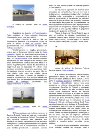 O Palácio do Planalto, sede do Poder
Executivo.
Os poderes são divididos em Poder Executivo,
Poder Legislativo e Poder Judiciário, totalmente
independentes e com igual peso político.
O Poder Executivo é exercido por um
Presidente da República, que acumula as funções de
chefe de Estado e chefe de Governo, eleito
quadrienalmente, com possibilidade de apenas um
reeleição consecutiva.
Simultaneamente às eleições presidenciais,
vota-se para o Congresso Nacional, sede do Poder
Legislativo, dividido em duas casas parlamentares: a
Câmara dos Deputados, que têm mandato de quatro
anos, e o Senado Federal, cujos membros possuem
mandatos de oito anos e elegem-se em um terço e dois
terços alternadamente a cada quatro anos. Adota-se o
sistema majoritário para a eleição dos senadores e o
proporcional para os deputados. Os estados mais
populosos tem direito a eleger uma quantidade maior
de deputados federais, entretanto as regras dão um
peso relativo muito maior aos estados menos
populosos. Além disto, o número de deputados é,
limitado a no mínimo oito e no máximo setenta para
cada estado; e há três senadores representando cada
unidade da federação (atualmente 27),
independentemente da população.
Congresso Nacional, sede do Poder
Legislativo.
O Poder Judiciário, cuja instância máxima é o
Supremo Tribunal Federal, por sua vez é responsável
por interpretar a Constituição Federal. É composto de
onze ministros indicados pelo presidente sob
aprovação do Senado, dentre indivíduos de renomado
saber jurídico. A composição dos ministros do Supremo
Tribunal Federal não é completamente renovada a
cada mandato presidencial: o presidente somente
indica um novo ministro quando um deles se aposenta
ou vem a falecer.
Os tribunais se organizam em diversos ramos
separados por competências, havendo um para a
justiça comum, e outros para justiça militar, trabalhista
(relações entre empregados e empregadores) e
eleitoral (organização e fiscalização de eleições).
Assuntos de justiça comum que envolvem interesses
da União devem ser julgados em tribunais federais. Os
estados possuem seus tribunais para a justiça comum,
organizados em uma primeira instância de julgamento
por um juiz, e uma segunda instância de julgamento
colegiado (em grupo) por um tribunal.
Abaixo do Supremo Tribunal Federal, que só
atua em matérias de interesse constitucional, as
instâncias máximas são o Superior Tribunal de Justiça
(para a justiça comum), Tribunal Superior do Trabalho,
Tribunal Superior Eleitoral e o Superior Tribunal Militar.
Lei
Interior do edifício do Supremo Tribunal
Federal, sede do Poder Judiciário.
A lei brasileira é baseado na tradição romano-
germânica.[30]
Assim, os conceitos de direito civil
prevalecem sobre práticas de direito comum. A maior
parte da legislação brasileira é Codificada, apesar de
os estatutos não-codificados serem uma parte
substancial do sistema, desempenhando um papel
complementar. Decisões do Tribunal e orientações
explicativas; no entanto, não são vinculativas sobre
outros casos específicos, exceto em algumas
situações. Obras de doutrina e as obras de juristas
acadêmicos têm forte influência na criação de direito e
em casos de direito. O sistema jurídico baseia-se na
Constituição Federal, que foi promulgada em 5 de
Outubro de 1988 e é a lei fundamental do Brasil. Todos
as outras legislações e as decisões do Tribunal devem
corresponder a seus princípios. Os estados têm suas
próprias Constituições, que não devem entrar em
contradição com a Constituição federal. Municípios e o
Distrito Federal não têm suas próprias Constituições; a
em vez disso, eles têm leis orgânicas. Entidades
legislativas são a principal fonte dos estatutos, embora
em determinadas questões organismos do poder
judiciário e executivo podem promulgar normas
jurídicas.
A jurisdição é administrada pelas entidades do
poder judiciário, embora em situações raras a
 