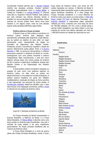 Constituição Federal permita que o Senado Federal
interfira nas decisões jurídicas. Existem também
jurisdições especializadas como a Justiça Militar, a
Justiça do Trabalho e a Justiça Eleitoral. O Tribunal
mais alto é o Supremo Tribunal Federal. Este sistema
tem sido criticado nas últimas décadas devido à
lentidão, em que as decisões finais são emitidas. Ações
judiciais de recurso podem levar vários anos para
resolver e, em alguns casos, mais de uma década
expirar antes decisões definitivas sejam feitas.
Política externa e forças armadas
O Brasil é hoje um líder político e econômico na
América Latina, embora esta alegação seja
parcialmente contestada pela Argentina e pelo México,
que se opõem ao objetivo do país obter um lugar
permanente como representante da região no
Conselho de Segurança das Nações Unidas.
Problemas sociais e econômicos impedem o Brasil de
exercer efetivamente poder global. Entre a II Guerra
Mundial e 1990, os governos democráticos e militares
procuraram expandir a influência do Brasil no mundo,
prosseguindo com uma política industrial e externa
independente. Mais recentemente, o país tem como
objetivo reforçar laços com outros países da América
do Sul e exercer a diplomacia multilateral, através das
Nações Unidas e da Organização dos Estados
Americanos.
A atual política externa do Brasil é baseada na
posição do país como uma potência regional na
América Latina, um líder entre os países em
desenvolvimento e uma potência mundial emergente. A
política externa brasileira em geral tem refletido
multilateralismo, resolução de litígios de forma pacífica
e não intervenção nos assuntos de outros países. A
Constituição brasileira determina também que o país
deve buscar uma integração econômica, política, social
e cultural com as nações da América Latina.
Caça AF-1 Skyhawk da Marinha do Brasil.
As Forças Armadas do Brasil compreendem o
Exército Brasileiro, a Marinha do Brasil, e a Força
Aérea Brasileira. A Polícia Militar é descrita como uma
força auxiliar ao Exército pela Constituição, mas sob o
controle de cada estado e de seus respectivos
governadores. As forças armadas brasileiras são as
maiores da América Latina.
A Força Aérea Brasileira é o ramo de guerra
aérea das Forças Armadas Brasileiras, sendo a maior
força aérea da América Latina, com cerca de 700
aviões tripulados em serviço. A Marinha do Brasil é
responsável pelas operações navais e pela guarda das
águas territoriais brasileiras. É a mais antiga das
Forças Armadas brasileiras e a única Marinha da
América Latina que opera um porta-aviões, o NAe São
Paulo (antigo FS Foch da Marinha Francesa). Já o
Exército brasileiro é responsável pelas operações
militares por terra, contando com uma força de cerca
de 190.000 soldados. Por fim, como o Brasil adota o
serviço militar obrigatório, sua força militar é uma das
maiores do mundo com efetivo calculado em mais de
1.600.000 homens em idades de reservista por ano.
Subdivisões
Oceano
Atlântico
Oceano
Pacífico
Região Norte
Região Nordeste
Região Centro-Oeste
Região Sudeste
Região Sul
Acre
Amazonas
Pará
Roraima
Amapá
Rondônia
Tocantins
Maranhão
Bahia
Piauí
Ceará
Rio Grande do Norte
Paraíba
Pernambuco
Alagoas
Sergipe
Mato Grosso
Mato Grosso do Sul
Distrito Federal
Goiás
Minas Gerais
São Paulo
Rio de Janeiro
Espírito Santo
Paraná
Santa Catarina
Rio Grande do Sul
Argentina
Bolívia
Chile
 