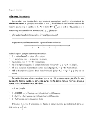 Conjuntos Numéricos



Números Racionales

   Para resolver esta situación habrá que introducir otro conjunto numérico, el conjunto de los
números racionales al que denotaremos con la letra Q. Un número racional es el cociente de dos
                                                           m
números enteros m y n, siendo n ≠ 0 . Por lo tanto: Q = { , m, n ∈ Z, n ≠ 0}, donde m es el
                                                           n
numerador y n el denominador. Notemos que Z ⊆ Q. ¿Por qué?

-   ¿Por qué en la definición se excluye al 0 en el denominador?
    .........................................................................................................................................................

    Representemos en la recta numérica algunos números racionales:

                                              −1
                                               3          0            2
                                                                       3          1            4
                                                                                               3




Veamos algunos ejemplos de números racionales:
   5 es racional pues 7 es entero y 5 es entero.
   7


    − 4 es racional pues –4 es entero y 3 es entero.
      3

    4 es racional pues           4
                                 1   = 4 y 4 y 1 son enteros.
    0,3 es la expresión decimal de un número racional porque 0,3 = 10 y 3 y 10 son enteros.
                                                                    3
      )                                                         ) 5
    0,5 es la expresión decimal de un número racional porque 0,5 = 9 y 5 y 9 son enteros.
        )                                                             )
    0,15 es la expresión decimal de un número racional porque 0,15 = 15−1 = 14 y 14 y 90 son
                                                                           90    90
    enteros.

   En definitiva todo número racional puede escribirse como una expresión decimal
cuya parte decimal puede ser periódica, pura o mixta, con un número finito de cifras, o
puede tener un número finito de cifras.

    Así, por ejemplo:

    37
    33   = 1,121212 K = 1,12 es una expresión decimal periódica pura.
                        )
    32
    90   = 0,355K = 0,35 es una expresión decimal periódica mixta.
    9
    20   = 0,45 es una expresión decimal finita.

    Definimos el inverso de un número a ≠ 0 como el número racional que multiplicado por a nos
                   1
dé 1, es decir: a ⋅ = 1 .
                   a
 