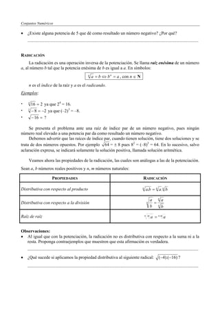 Conjuntos Numéricos

•   ¿Existe alguna potencia de 5 que dé como resultado un número negativo? ¿Por qué?
    ..........................................................................................................................................................


RADICACIÓN
     La radicación es una operación inversa de la potenciación. Se llama raíz enésima de un número
a, al número b tal que la potencia enésima de b es igual a a. En símbolos:
                                                          n
                                                              a = b ⇔ b n = a , con n ∈ N..
     n es el índice de la raíz y a es el radicando.
Ejemplos:

    4
      16 = 2 ya que 24 = 16.
    3
      − 8 = −2 ya que (–2)3 = –8.
      − 16 = ?

     Se presenta el problema ante una raíz de índice par de un número negativo, pues ningún
número real elevado a una potencia par da como resultado un número negativo.
     Debemos advertir que las raíces de índice par, cuando tienen solución, tiene dos soluciones y se
trata de dos números opuestos. Por ejemplo 64 = ± 8 pues 82 = (–8)2 = 64. En lo sucesivo, salvo
aclaración expresa, se indicará solamente la solución positiva, llamada solución aritmética.

     Veamos ahora las propiedades de la radicación, las cuales son análogas a las de la potenciación.
Sean a, b números reales positivos y n, m números naturales:

                          PROPIEDADES                                                                       RADICACIÓN

Distributiva con respecto al producto                                                                      n
                                                                                                               a.b = n a .n b
                                                                                                                           n
                                                                                                                     a         a
Distributiva con respecto a la división                                                                         n      =
                                                                                                                     b     n
                                                                                                                               b

Raíz de raíz                                                                                                   n m
                                                                                                                     a = n.m a


Observaciones:
• Al igual que con la potenciación, la radicación no es distributiva con respecto a la suma ni a la
  resta. Proponga contraejemplos que muestren que esta afirmación es verdadera.
    ..........................................................................................................................................................
•   ¿Qué sucede si aplicamos la propiedad distributiva al siguiente radical:                                               (−4).(−16) ?
    ..........................................................................................................................................................
 