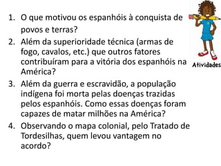 1. O que motivou os espanhóis à conquista de
   povos e terras?
2. Além da superioridade técnica (armas de
   fogo, cavalos, etc.) que outros fatores
   contribuíram para a vitória dos espanhóis na
   América?
3. Além da guerra e escravidão, a população
   indígena foi morta pelas doenças trazidas
   pelos espanhóis. Como essas doenças foram
   capazes de matar milhões na América?
4. Observando o mapa colonial, pelo Tratado de
   Tordesilhas, quem levou vantagem no
   acordo?
 