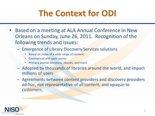 The Context for ODI
• Based on a meeting at ALA Annual Conference in New
Orleans on Sunday, June 26, 2011. Recognition of the
following trends and issues:
– Emergence of Library Discovery Services solutions
• Based on index of a wide range of content
• Commercial and open access
• Primary journal literature, ebooks, and more
– Adopted by thousands of libraries around the world, and impact
millions of users
– Agreements between content providers and discovery providers
ad-hoc, not representative of all content, and opaque to
customers.
2
 