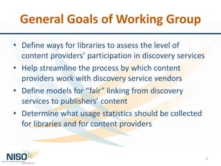 General Goals of Working Group
• Define ways for libraries to assess the level of
content providers’ participation in discovery services
• Help streamline the process by which content
providers work with discovery service vendors
• Define models for “fair” linking from discovery
services to publishers’ content
• Determine what usage statistics should be collected
for libraries and for content providers
3
 