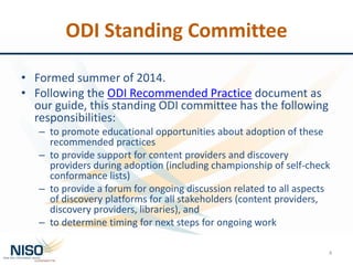 ODI Standing Committee
• Formed summer of 2014.
• Following the ODI Recommended Practice document as
our guide, this standing ODI committee has the following
responsibilities:
– to promote educational opportunities about adoption of these
recommended practices
– to provide support for content providers and discovery
providers during adoption (including championship of self-check
conformance lists)
– to provide a forum for ongoing discussion related to all aspects
of discovery platforms for all stakeholders (content providers,
discovery providers, libraries), and
– to determine timing for next steps for ongoing work
4
 