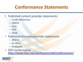 Conformance Statements
• Published content provider statements:
– Credo Reference
– EBSCO
– Gale
– IEEE
– SAGE
• Published discovery provider statements
– EBSCO
– Ex Libris
– ProQuest
• ODI Conformance
http://www.niso.org/workrooms/odi/conformance/
 
