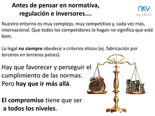 16
Pensamiento anterior a un Consejo de Administración
NKY
Antes de pensar en normativa, regulación e inversores….
El Buen Gobierno busca equilibrio entre
TODOS los Stakeholders.
Dando la solución más adecuada con los
recursos disponibles.
“Transparencia” y “Buen Gobierno”
nacen para evitar problemas éticos en el mundo económico y
empresarial.
La nueva moneda económica del Siglo XXI es la reputación y también la
confianza (TRUST).
La Transparencia no es garantía de Buen Gobierno.
 