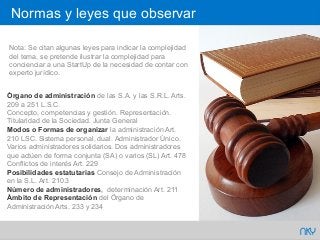 63
Normas y leyes que observar
NKY
Nota: Se citan algunas leyes para indicar la complejidad
del tema, se pretende ilustrar la complejidad para
concienciar a una StartUp de la necesidad de contar con
experto jurídico.
Órgano de administración de las S.A. y las S.R.L. Arts.
209 a 251 L.S.C.
Concepto, competencias y gestión. Representación.
Titularidad de la Sociedad. Junta General
Modos o Formas de organizar la administración Art.
210 LSC. Sistema personal, dual. Administrador Único.
Varios administradores solidarios. Dos administradores
que actúen de forma conjunta (SA) o varios (SL) Art. 478
Conflictos de interés Art. 229
Posibilidades estatutarias Consejo de Administración
en la S.L. Art. 210.3
Número de administradores, determinación Art. 211
Ámbito de Representación del Órgano de
Administración Arts. 233 y 234
 
