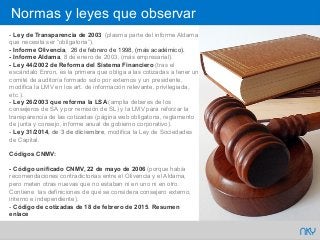 65 NKY
- Ley de Transparencia de 2003 (plasma parte del informe Aldama
que necesita ser “obligatoria”).
- Informe Olivencia, 26 de febrero de 1998, (más académico).
- Informe Aldama, 8 de enero de 2003, (más empresarial).
- Ley 44/2002 de Reforma del Sistema Financiero (tras el
escándalo Enron, es la primera que obliga a las cotizadas a tener un
comité de auditoría formado solo por externos y un presidente,
modifica la LMV en los art. de información relevante, privilegiada,
etc.).
- Ley 26/2003 que reforma la LSA (amplia deberes de los
consejeros de SA y por remisión de SL) y la LMV para reforzar la
transparencia de las cotizadas (página web obligatoria, reglamento
de junta y consejo, informe anual de gobierno corporativo).
- Ley 31/2014, de 3 de diciembre, modifica la Ley de Sociedades
de Capital.
Códigos CNMV:
- Código unificado CNMV, 22 de mayo de 2006 (porque había
recomendaciones contradictorias entre el Olivencia y el Aldama,
pero meten otras nuevas que no estaban ni en uno ni en otro.
Contiene las definiciones de qué se considera consejero externo,
interno e independiente).
- Código de cotizadas de 18 de febrero de 2015. Resumen
enlace
Normas y leyes que observar
 