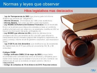 66 NKY
- Ley de Transparencia de 2003 (que plasma parte del informe
Aldama que necesita ser “obligatoria”).
- Informe Olivencia, 26 de febrero de 1998, (más académico).
- Informe Aldama, 8 de enero de 2003, (más empresarial).
- Ley 44/2002 de Reforma del Sistema Financiero (tras el escándalo
Enron, es la primera que obliga a las cotizadas a tener un comité de
auditoría formado solo por externos y un presidente, modifica la LMV en
los art. de información relevante, privilegiada, etc.
- Ley 26/2003 que reforma la LSA (amplia los deberes de los
consejeros de SA y por remisión de SL) y la LMV para reforzar la
transparencia de las cotizadas (página web obligatoria, reglamento de
junta y consejo, informe anual de gobierno corporativo, que empieza en
2004).
- Ley 31/2014, de 3 de diciembre, que modifica la Ley de sociedades
de Capital (texto de 2010 que unifica en una sola ley SA, SL y SA
cotizadas).
Códigos CNMV:
- Código unificado CNMV, 22 de mayo de 2006 (porque había
recomendaciones contradictorias entre el Olivencia y el Aldama, pero
meten otras nuevas que no estaban ni en uno ni en otro. Contiene las
definiciones de qué se considera consejero externo, interno e
independiente.
- Código de cotizadas de 18 de febrero de 2015. Resumen enlace.
Hitos legislativos mas destacados
Normas y leyes que observar
 