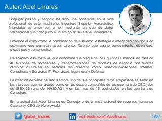 68
Entiende el éxito como la combinación de esfuerzo, estrategia e integridad con dosis de
optimismo que permitan atraer talento. Talento que aporte conocimiento, diversidad,
creatividad y compromiso.
Ha aplicado esta fórmula, que denomina “La Magia de los Equipos Humanos” en más de
40 fusiones de compañías y transformaciones de modelos de negocio con fuertes
cambios culturales en sectores tan diversos como Telecomunicaciones, Internet,
Consultoría y Servicios IT, Publicidad, Ingeniería y Defensa.
La creación de valor ha sido siempre uno de sus principales retos empresariales, tanto en
las start-ups que ha creado como en las cuatro compañías de las que ha sido CEO, dos
del IBEX-35 (una del NASDAQ), y en las más de 15 sociedades en las que ha sido
Consejero.
En la actualidad, Abel Linares es Consejero de la multinacional de recursos humanos
Catenon y CEO de Nunkyworld.
Autor: Abel Linares
NKY@abel_linares es.linkedin.com/in/abellinares
Conjugar pasión y negocio ha sido una constante en la vida
profesional de este madrileño. Ingeniero Superior Aeronáutico,
financiaba su amor por el ski mediante un club de viajes
internacional que creó junto a un amigo en su etapa universitaria.
 