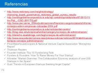 73
Referencias
ü  http://www.mckinsey.com/insights/strategy/
improving_board_governance_mckinsey_global_survey_results
ü  http://centrogobiernocorporativo.ie.edu/wp-content/uploads/sites/87/2013/11/
Inv.Pub_.-CGC-2011TG.pdf
ü  http://www.pwc.es/es_ES/es/publicaciones/financiero-seguros/assets/informe-
consejos-admin-empresas-cotizadas-2014.pdf
ü  http://centrogobiernocorporativo.ie.edu/noticias/del-centro/
ü  http://blog.iese.edu/empresafamiliar/category/consejos-de-administracion/
ü  http://derecho.esadeblogs.com/tag/consejos-de-administracion/
ü  http://www.iese.edu/es/conoce-iese/prensa-noticias/noticias/2014/abril/nuevos-
tiempos-consejos-administracion/
ü  PriceWaterhouseCoopers & National Venture Capital Association “Moneytree
Report”
ü  Thomson Reuters
ü  Founder Institute “Top 10 Fundraising Fails
ü  Funders & Founders “How To Raise Money For Your Startup”
ü  Altimeter “Market Overview: The Collaborative Economy analysis of over 200
Startups in the Space”
ü  Gust “Trends in European Startups Seeking Angel Capital”
 