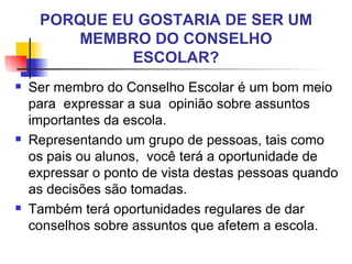 PORQUE EU GOSTARIA DE SER UM
        MEMBRO DO CONSELHO
              ESCOLAR?
   Ser membro do Conselho Escolar é um bom meio
    para expressar a sua opinião sobre assuntos
    importantes da escola.
   Representando um grupo de pessoas, tais como
    os pais ou alunos, você terá a oportunidade de
    expressar o ponto de vista destas pessoas quando
    as decisões são tomadas.
   Também terá oportunidades regulares de dar
    conselhos sobre assuntos que afetem a escola.
 