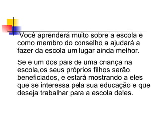 Você aprenderá muito sobre a escola e
como membro do conselho a ajudará a
fazer da escola um lugar ainda melhor.
Se é um dos pais de uma criança na
escola,os seus próprios filhos serão
beneficiados, e estará mostrando a eles
que se interessa pela sua educação e que
deseja trabalhar para a escola deles.
 