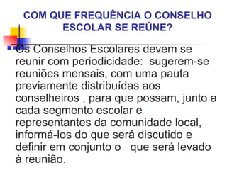 COM QUE FREQUÊNCIA O CONSELHO
           ESCOLAR SE REÚNE?
   Os Conselhos Escolares devem se
    reunir com periodicidade: sugerem-se
    reuniões mensais, com uma pauta
    previamente distribuídas aos
    conselheiros , para que possam, junto a
    cada segmento escolar e
    representantes da comunidade local,
    informá-los do que será discutido e
    definir em conjunto o que será levado
    à reunião.
 