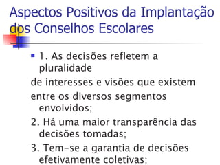 Aspectos Positivos da Implantação
dos Conselhos Escolares
    1. As decisões refletem a
     pluralidade
   de interesses e visões que existem
   entre os diversos segmentos
     envolvidos;
   2. Há uma maior transparência das
     decisões tomadas;
   3. Tem-se a garantia de decisões
     efetivamente coletivas;
 