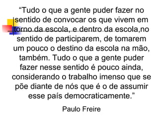 “Tudo o que a gente puder fazer no
 sentido de convocar os que vivem em
 torno da escola, e dentro da escola,no
  sentido de participarem, de tomarem
um pouco o destino da escola na mão,
   também. Tudo o que a gente puder
   fazer nesse sentido é pouco ainda,
considerando o trabalho imenso que se
 põe diante de nós que é o de assumir
     esse país democraticamente.”
              Paulo Freire
 