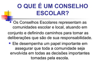 O QUE É UM CONSELHO
          ESCOLAR?
  Os Conselhos Escolares representam as
   comunidades escolar e local, atuando em
conjunto e definindo caminhos para tomar as
deliberações que são de sua responsabilidade.
 Ele desempenha um papel importante em

    assegurar que toda a comunidade seja
 envolvida em todas as decisões importantes
            tomadas pela escola.
 
