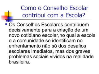 Como o Conselho Escolar
         contribui com a Escola?
   Os Conselhos Escolares contribuem
    decisivamente para a criação de um
    novo cotidiano escolar,no qual a escola
    e a comunidade se identificam no
    enfrentamento não só dos desafios
    escolares imediatos, mas dos graves
    problemas sociais vividos na realidade
    brasileira.
 